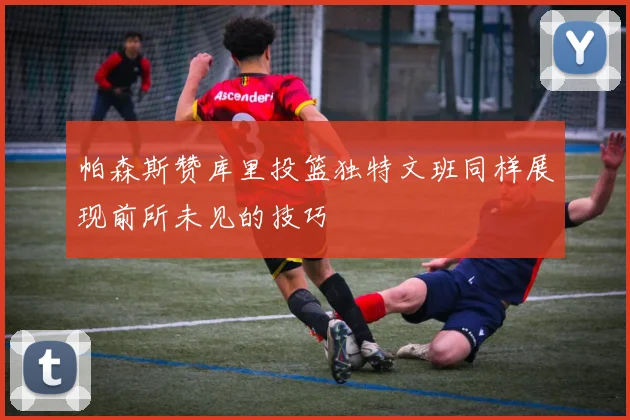 帕森斯赞库里投篮独特文班同样展现前所未见的技巧