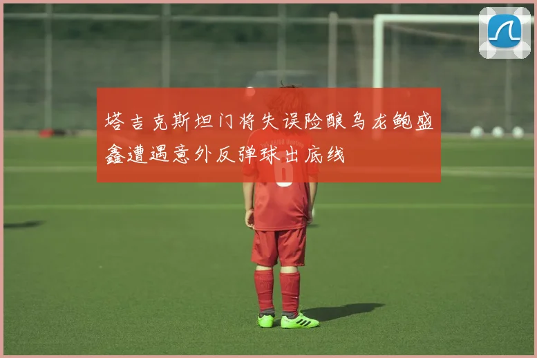 塔吉克斯坦门将失误险酿乌龙鲍盛鑫遭遇意外反弹球出底线