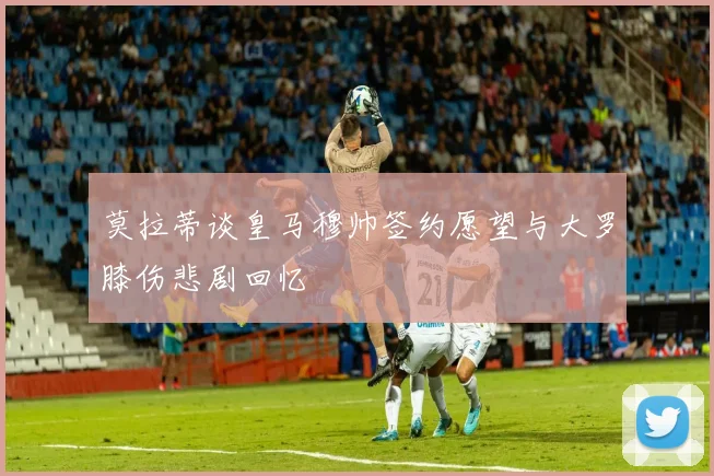 莫拉蒂谈皇马穆帅签约愿望与大罗膝伤悲剧回忆