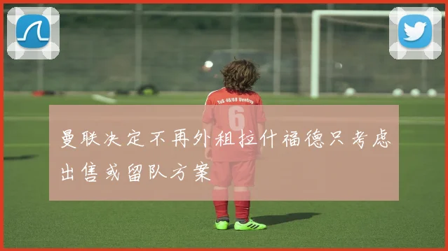 曼联决定不再外租拉什福德只考虑出售或留队方案