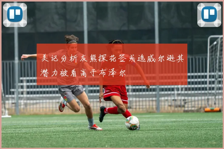 美记分析灰熊探花签或选威尔逊其潜力被看高于布泽尔