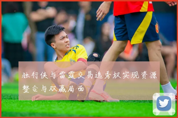 独行侠与雷霆交易选秀权实现资源整合与双赢局面