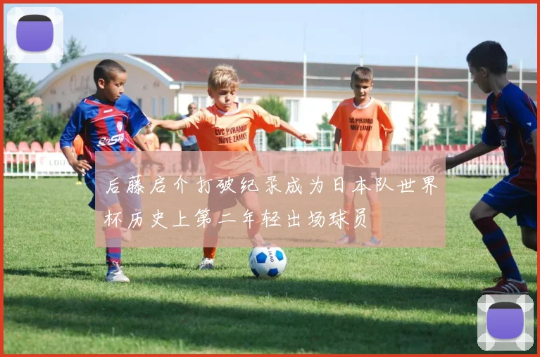 后藤启介打破纪录成为日本队世界杯历史上第二年轻出场球员