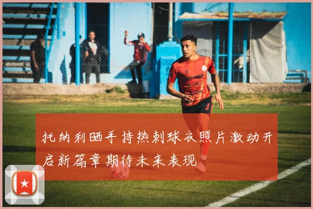 托纳利晒手持热刺球衣照片激动开启新篇章期待未来表现