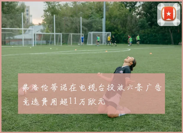 弗洛伦蒂诺在电视台投放六条广告竞选费用超11万欧元