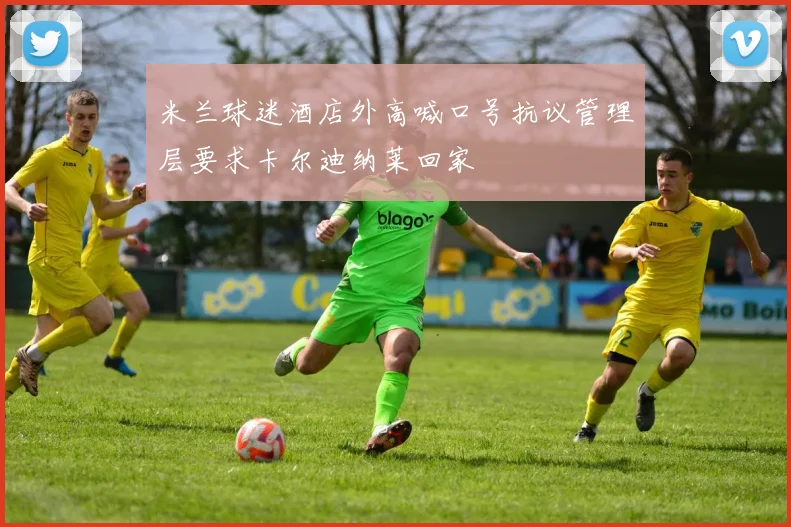 米兰球迷酒店外高喊口号抗议管理层要求卡尔迪纳莱回家