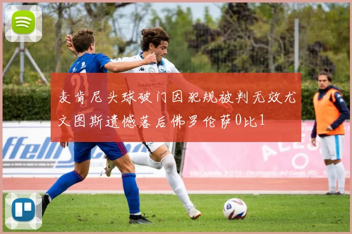 麦肯尼头球破门因犯规被判无效尤文图斯遗憾落后佛罗伦萨0比1
