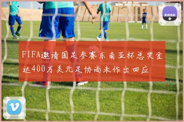 FIFA邀请国足参赛东南亚杯总奖金达400万美元足协尚未作出回应