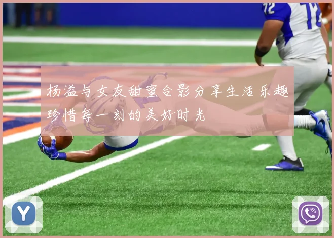 杨溢与女友甜蜜合影分享生活乐趣珍惜每一刻的美好时光